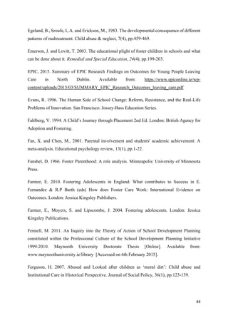 44
Egeland, B., Sroufe, L.A. and Erickson, M., 1983. The developmental consequence of different
patterns of maltreatment. Child abuse & neglect, 7(4), pp.459-469.
Emerson, J. and Lovitt, T. 2003. The educational plight of foster children in schools and what
can be done about it. Remedial and Special Education, 24(4), pp.199-203.
EPIC, 2015. Summary of EPIC Research Findings on Outcomes for Young People Leaving
Care in North Dublin. Available from: https://www.epiconline.ie/wp-
content/uploads/2015/03/SUMMARY_EPIC_Research_Outcomes_leaving_care.pdf
Evans, R. 1996. The Human Side of School Change: Reform, Resistance, and the Real-Life
Problems of Innovation. San Francisco: Jossey-Bass Education Series.
Fahlberg, V. 1994. A Child’s Journey through Placement 2nd Ed. London: British Agency for
Adoption and Fostering.
Fan, X. and Chen, M., 2001. Parental involvement and students' academic achievement: A
meta-analysis. Educational psychology review, 13(1), pp.1-22.
Fanshel, D. 1966. Foster Parenthood: A role analysis. Minneapolis: University of Minnesota
Press.
Farmer, E. 2010. Fostering Adolescents in England: What contributes to Success in E.
Fernandez & R.P Barth (eds) How does Foster Care Work: International Evidence on
Outcomes. London: Jessica Kingsley Publishers.
Farmer, E., Moyers, S. and Lipscombe, J. 2004. Fostering adolescents. London: Jessica
Kingsley Publications.
Fennell, M. 2011. An Inquiry into the Theory of Action of School Development Planning
constituted within the Professional Culture of the School Development Planning Initiative
1999-2010. Maynooth University Doctorate Thesis [Online]. Available from:
www.maynoothuniversity.ie/library [Accessed on 6th February 2015].
Ferguson, H. 2007. Abused and Looked after children as ‘moral dirt’: Child abuse and
Institutional Care in Historical Perspective. Journal of Social Policy, 36(1), pp.123-139.
 