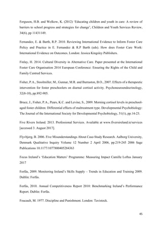 45
Ferguson, H.B. and Wolkow, K. (2012) ‘Educating children and youth in care: A review of
barriers to school progress and strategies for change’, Children and Youth Services Review,
34(6), pp 11431149.
Fernandez, E. & Barth, R.P. 2010. Reviewing International Evidence to Inform Foster Care
Policy and Practice in E. Fernandez & R.P Barth (eds). How does Foster Care Work:
International Evidence on Outcomes. London: Jessica Kingsley Publishers.
Finlay, H. 2014. Cultural Diversity in Alternative Care. Paper presented at the International
Foster Care Organisation 2014 European Conference: Ensuring the Rights of the Child and
Family Centred Services.
Fisher, P.A., Stoolmiller, M., Gunnar, M.R. and Burraston, B.O., 2007. Effects of a therapeutic
intervention for foster preschoolers on diurnal cortisol activity. Psychoneuroendocrinology,
32(8-10), pp.892-905.
Bruce, J., Fisher, P.A., Pears, K.C. and Levine, S., 2009. Morning cortisol levels in preschool‐
aged foster children: Differential effects of maltreatment type. Developmental Psychobiology:
The Journal of the International Society for Developmental Psychobiology, 51(1), pp.14-23.
Five Rivers Ireland. 2013. Professional Services. Available at www.fiversireland.ie/services
[accessed 3. August 2017].
Flyvbjerg, B. 2006. Five Misunderstandings About Case-Study Research. Aalborg University,
Denmark Qualitative Inquiry Volume 12 Number 2 April 2006, pp.219-245 2006 Sage
Publications 10.1177/1077800405284363
Focus Ireland’s ‘Education Matters’ Programme: Measuring Impact Camille Loftus January
2017
Forfás, 2009. Monitoring Ireland’s Skills Supply – Trends in Education and Training 2009.
Dublin: Forfás.
Forfás, 2010. Annual Competitiveness Report 2010: Benchmarking Ireland’s Performance
Report. Dublin: Forfás.
Foucault, M. 1977. Discipline and Punishment. London: Tavistock.
 
