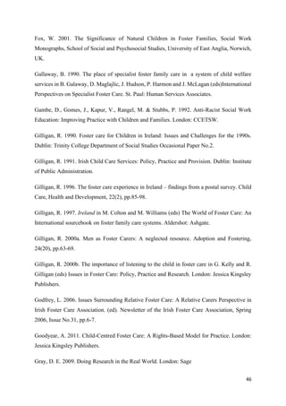 46
Fox, W. 2001. The Significance of Natural Children in Foster Families, Social Work
Monographs, School of Social and Psychosocial Studies, University of East Anglia, Norwich,
UK.
Gallaway, B. 1990. The place of specialist foster family care in a system of child welfare
services in B. Galaway, D. Maglajlic, J. Hudson, P. Harmon and J. McLagan (eds)International
Perspectives on Specialist Foster Care. St. Paul: Human Services Associates.
Gambe, D., Gomes, J., Kapur, V., Rangel, M. & Stubbs, P. 1992. Anti-Racist Social Work
Education: Improving Practice with Children and Families. London: CCETSW.
Gilligan, R. 1990. Foster care for Children in Ireland: Issues and Challenges for the 1990s.
Dublin: Trinity College Department of Social Studies Occasional Paper No.2.
Gilligan, R. 1991. Irish Child Care Services: Policy, Practice and Provision. Dublin: Institute
of Public Administration.
Gilligan, R. 1996. The foster care experience in Ireland – findings from a postal survey. Child
Care, Health and Development, 22(2), pp.85-98.
Gilligan, R. 1997. Ireland in M. Colton and M. Williams (eds) The World of Foster Care: An
International sourcebook on foster family care systems. Aldershot: Ashgate.
Gilligan, R. 2000a. Men as Foster Carers: A neglected resource. Adoption and Fostering,
24(20), pp.63-69.
Gilligan, R. 2000b. The importance of listening to the child in foster care in G. Kelly and R.
Gilligan (eds) Issues in Foster Care: Policy, Practice and Research. London: Jessica Kingsley
Publishers.
Godfrey, L. 2006. Issues Surrounding Relative Foster Care: A Relative Carers Perspective in
Irish Foster Care Association. (ed). Newsletter of the Irish Foster Care Association, Spring
2006, Issue No.31, pp.6-7.
Goodyear, A. 2011. Child-Centred Foster Care: A Rights-Based Model for Practice. London:
Jessica Kingsley Publishers.
Gray, D. E. 2009. Doing Research in the Real World. London: Sage
 