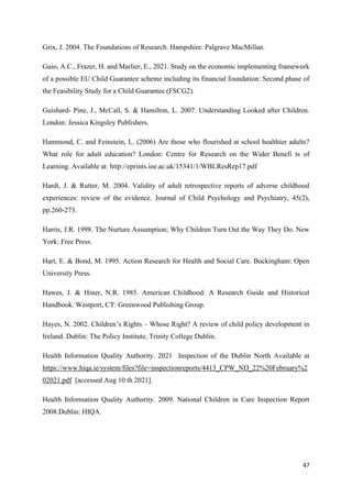 47
Grix, J. 2004. The Foundations of Research. Hampshire: Palgrave MacMillan.
Guio, A.C., Frazer, H. and Marlier, E., 2021. Study on the economic implementing framework
of a possible EU Child Guarantee scheme including its financial foundation: Second phase of
the Feasibility Study for a Child Guarantee (FSCG2).
Guishard- Pine, J., McCall, S. & Hamilton, L. 2007. Understanding Looked after Children.
London: Jessica Kingsley Publishers.
Hammond, C. and Feinstein, L. (2006) Are those who flourished at school healthier adults?
What role for adult education? London: Centre for Research on the Wider Benefi ts of
Learning. Available at: http://eprints.ioe.ac.uk/15341/1/WBLResRep17.pdf
Hardt, J. & Rutter, M. 2004. Validity of adult retrospective reports of adverse childhood
experiences: review of the evidence. Journal of Child Psychology and Psychiatry, 45(2),
pp.260-273.
Harris, J.R. 1998. The Nurture Assumption; Why Children Turn Out the Way They Do. New
York: Free Press.
Hart, E. & Bond, M. 1995. Action Research for Health and Social Care. Buckingham: Open
University Press.
Hawes, J. & Hiner, N.R. 1985. American Childhood: A Research Guide and Historical
Handbook. Westport, CT: Greenwood Publishing Group.
Hayes, N. 2002. Children’s Rights – Whose Right? A review of child policy development in
Ireland. Dublin: The Policy Institute, Trinity College Dublin.
Health Information Quality Authority. 2021 Inspection of the Dublin North Available at
https://www.hiqa.ie/system/files?file=inspectionreports/4413_CPW_ND_22%20February%2
02021.pdf [accessed Aug 10 th 2021].
Health Information Quality Authority. 2009. National Children in Care Inspection Report
2008.Dublin: HIQA.
 