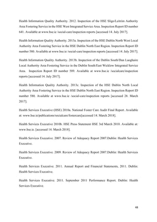 48
Health Information Quality Authority. 2012. Inspection of the HSE Sligo/Leitrim Authority
Area Fostering Service in the HSE West Integrated Service Area. Inspection Report ID number
641. Available at www.hse.ie /social-care/inspection reports [accessed 14. July 2017].
Health Information Quality Authority. 2013a. Inspection of the HSE Dublin North West Local
Authority Area Fostering Service in the HSE Dublin North East Region. Inspection Report ID
number 580. Available at www.hse.ie /social-care/inspection reports [accessed 14. July 2017].
Health Information Quality Authority. 2013b. Inspection of the Dublin South/Dun Laoghaire
Local Authority Area Fostering Service in the Dublin South/East Wicklow Integrated Service
Area. Inspection Report ID number 589. Available at www.hse.ie /socialcare/inspection
reports [accessed 14. July 2017].
Health Information Quality Authority. 2013c. Inspection of the HSE Dublin North Local
Authority Area Fostering Service in the HSE Dublin North East Region. Inspection Report ID
number 580. Available at www.hse.ie /social-care/inspection reports [accessed 28. March
2017].
Health Services Executive (HSE) 2010a. National Foster Care Audit Final Report. Available
at: www.hse.ie/publications/socialcare/fostercare[accessed 14. March 2018].
Health Services Executive 2010b. HSE Press Statement HSE 3rd March 2010. Available at:
www.hse.ie. [accessed 14. March 2018].
Health Services Executive. 2007. Review of Adequacy Report 2007.Dublin: Health Services
Executive.
Health Services Executive. 2009. Review of Adequacy Report 2007.Dublin: Health Services
Executive.
Health Services Executive. 2011. Annual Report and Financial Statements, 2011. Dublin:
Health Services Executive.
Health Services Executive. 2011. September 2011 Performance Report. Dublin: Health
Services Executive.
 