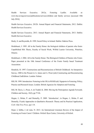 49
Health Services Executive. 2012a. Fostering Leaflet. Available at:
www.hse.ie/eng/services/publications/services/children and family services [accessed 10th
July 2016].
Health Services Executive. 2012b. Annual Report and Financial Statements, 2012. Dublin:
Health Services Executive.
Health Services Executive. 2013. Annual Report and Financial Statements, 2013. Dublin:
Health Services Executive.
Healy, S. and Reynolds, B. 1999. Social Policy in Ireland. Dublin: Oaktree Press.
Heidebuurt, J. 1995. All in the Family Home: the biological children of parents who foster.
Unpublished MA Thesis, Faculty of Social Work, Wilfrid Laurier University, Waterloo,
Ontario.
Heidebuurt, J. 2004. All in the Family Home: The Biological Children of Parents who Foster.
Paper presented at the 18th Annual Conference of the Foster Family based Treatment
Association.
Hendrick, H. 1997. Constructions and Reconstructions of British Childhood: An Interpretive
Survey, 1800 to the Present in A. James and A. Prout (eds) Constructing and Reconstructing
Childhood 2ndEdition. London: Falmer.
Hill, M. 1999. Introduction: Fostering in the UK in M.Hill (ed). Signposts in Fostering: Policy,
Practice and Research Issues. London: British Agencies for Adoption and Fostering.
Hill, M. Davis, J., Prout, A. & Tisdall, K. 2004. Moving the Participation Agenda Forwards.
Children and Society, 18(2), pp.77-96.
Hogan, J., Dolan, P. and Donnelly, P. 2009. ‘Introduction’, in Hogan, J., Dolan, P. and
Donnelly, P.(eds) Approaches to Qualitative Research: Theory and Its Practical Application,
Cork: Oak Tree Press, pp.1-18.
Hojer, I, Sebba, J. & Luke, N. 2013. An International Literature Review of the Impact of
Fostering on Foster Carers’ Children. Oxford: Rees Centre, University of Oxford.
 