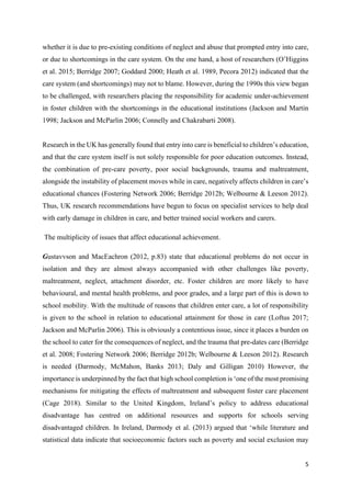 5
whether it is due to pre-existing conditions of neglect and abuse that prompted entry into care,
or due to shortcomings in the care system. On the one hand, a host of researchers (O’Higgins
et al. 2015; Berridge 2007; Goddard 2000; Heath et al. 1989, Pecora 2012) indicated that the
care system (and shortcomings) may not to blame. However, during the 1990s this view began
to be challenged, with researchers placing the responsibility for academic under-achievement
in foster children with the shortcomings in the educational institutions (Jackson and Martin
1998; Jackson and McParlin 2006; Connelly and Chakrabarti 2008).
Research in the UK has generally found that entry into care is beneficial to children’s education,
and that the care system itself is not solely responsible for poor education outcomes. Instead,
the combination of pre-care poverty, poor social backgrounds, trauma and maltreatment,
alongside the instability of placement moves while in care, negatively affects children in care’s
educational chances (Fostering Network 2006; Berridge 2012b; Welbourne & Leeson 2012).
Thus, UK research recommendations have begun to focus on specialist services to help deal
with early damage in children in care, and better trained social workers and carers.
The multiplicity of issues that affect educational achievement.
Gustavvson and MacEachron (2012, p.83) state that educational problems do not occur in
isolation and they are almost always accompanied with other challenges like poverty,
maltreatment, neglect, attachment disorder, etc. Foster children are more likely to have
behavioural, and mental health problems, and poor grades, and a large part of this is down to
school mobility. With the multitude of reasons that children enter care, a lot of responsibility
is given to the school in relation to educational attainment for those in care (Loftus 2017;
Jackson and McParlin 2006). This is obviously a contentious issue, since it places a burden on
the school to cater for the consequences of neglect, and the trauma that pre-dates care (Berridge
et al. 2008; Fostering Network 2006; Berridge 2012b; Welbourne & Leeson 2012). Research
is needed (Darmody, McMahon, Banks 2013; Daly and Gilligan 2010) However, the
importance is underpinned by the fact that high school completion is ‘one of the most promising
mechanisms for mitigating the effects of maltreatment and subsequent foster care placement
(Cage 2018). Similar to the United Kingdom, Ireland’s policy to address educational
disadvantage has centred on additional resources and supports for schools serving
disadvantaged children. In Ireland, Darmody et al. (2013) argued that ‘while literature and
statistical data indicate that socioeconomic factors such as poverty and social exclusion may
 
