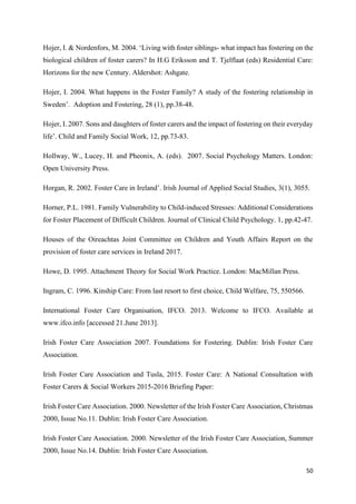 50
Hojer, I. & Nordenfors, M. 2004. ‘Living with foster siblings- what impact has fostering on the
biological children of foster carers? In H.G Eriksson and T. Tjelflaat (eds) Residential Care:
Horizons for the new Century. Aldershot: Ashgate.
Hojer, I. 2004. What happens in the Foster Family? A study of the fostering relationship in
Sweden’. Adoption and Fostering, 28 (1), pp.38-48.
Hojer, I. 2007. Sons and daughters of foster carers and the impact of fostering on their everyday
life’. Child and Family Social Work, 12, pp.73-83.
Hollway, W., Lucey, H. and Pheonix, A. (eds). 2007. Social Psychology Matters. London:
Open University Press.
Horgan, R. 2002. Foster Care in Ireland’. Irish Journal of Applied Social Studies, 3(1), 3055.
Horner, P.L. 1981. Family Vulnerability to Child-induced Stresses: Additional Considerations
for Foster Placement of Difficult Children. Journal of Clinical Child Psychology. 1, pp.42-47.
Houses of the Oireachtas Joint Committee on Children and Youth Affairs Report on the
provision of foster care services in Ireland 2017.
Howe, D. 1995. Attachment Theory for Social Work Practice. London: MacMillan Press.
Ingram, C. 1996. Kinship Care: From last resort to first choice, Child Welfare, 75, 550566.
International Foster Care Organisation, IFCO. 2013. Welcome to IFCO. Available at
www.ifco.info [accessed 21.June 2013].
Irish Foster Care Association 2007. Foundations for Fostering. Dublin: Irish Foster Care
Association.
Irish Foster Care Association and Tusla, 2015. Foster Care: A National Consultation with
Foster Carers & Social Workers 2015-2016 Briefing Paper:
Irish Foster Care Association. 2000. Newsletter of the Irish Foster Care Association, Christmas
2000, Issue No.11. Dublin: Irish Foster Care Association.
Irish Foster Care Association. 2000. Newsletter of the Irish Foster Care Association, Summer
2000, Issue No.14. Dublin: Irish Foster Care Association.
 