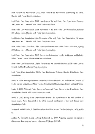 51
Irish Foster Care Association. 2002. Irish Foster Care Association: Celebrating 21 Years.
Dublin: Irish Foster Care Association.
Irish Foster Care Association. 2003. Newsletter of the Irish Foster Care Association, Summer
2003, Issue No.22. Dublin: Irish Foster Care Association.
Irish Foster Care Association. 2004. Newsletter of the Irish Foster Care Association, Summer
2004, Issue No.26. Dublin: Irish Foster Care Association.
Irish Foster Care Association. 2006. Newsletter of the Irish Foster Care Association, Christmas
2006, Issue No.37. Dublin: Irish Foster Care Association.
Irish Foster Care Association. 2008. Newsletter of the Irish Foster Care Association, Spring
2008, Issue No.41. Dublin: Irish Foster Care Association.
Irish Foster Care Association. 2012. Access: An Information Leaflet for General and Relative
Foster Carers. Dublin: Irish Foster Care Association.
Irish Foster Care Association. 2013a. Foster Care: An Information Booklet on Foster Care in
Ireland. Dublin: Irish Foster Care Association.
Irish Foster Care Association. 2013b. New Beginnings Training. Dublin: Irish Foster Care
Association.
Irwin, B. 2005. The Impact of the Temporary Nature of Foster Care on the Birth Children of
Foster Carers. Unpublished MSc. Thesis, Department of Psychology, Trinity College Dublin.
Irwin, B. 2009. Voice of Foster Carers: A Survey of Foster Carers by the Irish Foster Care
Association. Dublin: Irish Foster Care Association.
Irwin, B. 2012. Living in an Unpredictable Home - the experiences of the birth children of
foster carers. Paper Presented at the 2012 Annual Conference of the Irish Foster Care
Association, Cork.
Jackson S. and McParlin, P. 2006 Education of children in care. The Psychologist, 19(2), pp.90-
93.
Jordan, A., Schwartz, E. and McGhie-Richmond, D., 2009. Preparing teachers for inclusive
classrooms. Teaching and teacher education, 25(4), pp.535-542.
 