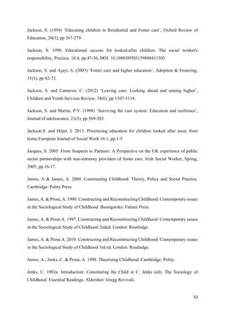 52
Jackson, S. (1994) ‘Educating children in Residential and Foster care’, Oxford Review of
Education, 20(3), pp 267-279.
Jackson, S. 1998. Educational success for looked-after children: The social worker's
responsibility, Practice, 10:4, pp.47-56, DOI: 10.1080/09503159808411503
Jackson, S. and Ajayi, S. (2007) ‘Foster care and higher education’, Adoption & Fostering,
31(1), pp 62-72.
Jackson, S. and Cameron, C. (2012) ‘Leaving care: Looking ahead and aiming higher’,
Children and Youth Services Review, 34(6), pp 1107-1114.
Jackson, S. and Martin, P.Y. (1998) ‘Surviving the care system: Education and resilience’,
Journal of adolescence, 21(5), pp 569-583.
Jackson,S. and Höjer, I. 2013. Prioritizing education for children looked after away from
home.European Journal of Social Work 16:1, pp.1-5.
Jacques, S. 2005. From Suspects to Partners: A Perspective on the UK experience of public
sector partnerships with non-statutory providers of foster care. Irish Social Worker, Spring,
2005, pp.16-17.
James, A & James, A. 2004. Constructing Childhood: Theory, Policy and Social Practice.
Cambridge: Polity Press.
James, A. & Prout, A. 1990. Constructing and Reconstructing Childhood: Contemporary issues
in the Sociological Study of Childhood. Basingstoke: Falmer Press.
James, A. & Prout.A. 1997. Constructing and Reconstructing Childhood: Contemporary issues
in the Sociological Study of Childhood 2nded. London: Routledge.
James, A. & Prout.A. 2010. Constructing and Reconstructing Childhood: Contemporary issues
in the Sociological Study of Childhood 3rd ed. London: Routledge.
James, A., Jenks, C. & Prout, A. 1998. Theorising Childhood. Cambridge: Polity.
Jenks, C. 1982a. Introduction: Constituting the Child in C. Jenks (ed). The Sociology of
Childhood: Essential Readings. Aldershot: Gregg Revivals.
 