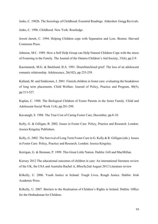 53
Jenks, C. 1982b. The Sociology of Childhood: Essential Readings. Aldershot: Gregg Revivals.
Jenks, C. 1996. Childhood. New York: Routledge.
Jewett Jarrett, C. 1994. Helping Children cope with Separation and Loss. Boston: Harvard
Commons Press.
Johnson, M.C. 1989. How a Self Help Group can Help Natural Children Cope with the stress
of Fostering in the Family. The Journal of the Ontario Children’s Aid Society, 33(6), pp.2-9.
Kacramarek, M.G. & Backlund, B.A. 1991. Disenfranchised grief: The loss of an adolescent
romantic relationship. Adolescence, 26(102), pp.253-259.
Kalland, M. and Sinkkonen, J. 2001. Finnish children in foster care: evaluating the breakdown
of long term placements. Child Welfare: Journal of Policy, Practice and Program, 80(5),
pp.513-527.
Kaplan, C. 1988. The Biological Children of Foster Parents in the foster Family. Child and
Adolescent Social Work 5 (4), pp.281-299.
Kavanagh, S. 1988. The True Cost of Caring Foster Care, December, pp.8-10.
Kelly, G. & Gilligan, R. 2002. Issues in Foster Care: Policy, Practice and Research. London:
Jessica Kingsley Publishers.
Kelly, G. 2002. The Survival of Long Term Foster Care in G. Kelly & R. Gilligan (eds.). Issues
in Foster Care: Policy, Practice and Research. London: Jessica Kingsley.
Kerrigan, G. & Brennan, P. 1999. This Great Little Nation. Dublin: Gill and MacMillan.
Kiersey 2012 The educational outcomes of children in care: An international literature review
of the UK, the USA and Australia Rachel A, BSocSc2nd August 2012 Literature review
Kilkelly, U. 2006. Youth Justice in Ireland: Tough Lives, Rough Justice. Dublin: Irish
Academic Press.
Kilkelly, U. 2007. Barriers to the Realisation of Children’s Rights in Ireland. Dublin: Office
for the Ombudsman for Children.
 