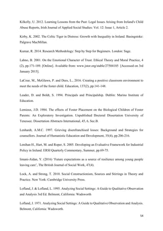 54
Kilkelly, U. 2012. Learning Lessons from the Past: Legal Issues Arising from Ireland's Child
Abuse Reports, Irish Journal of Applied Social Studies: Vol. 12: Issue 1, Article 2.
Kirby, K. 2002. The Celtic Tiger in Distress: Growth with Inequality in Ireland. Basingstoke:
Palgrave MacMillan.
Kumar, R. 2014. Research Methodology: Step by Step for Beginners. London: Sage.
Lahno, B. 2001. On the Emotional Character of Trust. Ethical Theory and Moral Practice, 4
(2), pp.171-189. [Online]. Available from: www.jstor.org/stable/27504185 [Accessed on 3rd
January 2015].
LaCour, M., McGlawn, P. and Dees, L., 2016. Creating a positive classroom environment to
meet the needs of the foster child. Education, 137(2), pp.141-148.
Leader, D. and Boldt, S. 1994. Principals and Principalship. Dublin: Marino Institute of
Education.
Lemieux, J.D. 1984. The effects of Foster Placement on the Biological Children of Foster
Parents: An Exploratory Investigation. Unpublished Doctoral Dissertation University of
Tenessee. Dissertation Abstracts International, 45, 6, Sec.B.
Lenhardt, A.M.C. 1997. Grieving disenfranchised losses: Background and Strategies for
counsellors. Journal of Humanistic Education and Development, 35(4), pp.206-216.
Lenihan H., Hart, M. and Roper, S. 2005. Developing an Evaluative Framework for Industrial
Policy in Ireland. ERSI Quarterly Commentary, Summer, pp.69-75.
limani-Aidan, Y. (2016) ‘Future expectations as a source of resilience among young people
leaving care’, The British Journal of Social Work, 47(4).
Lock, A. and Strong, T. 2010. Social Constructionism, Sources and Stirrings in Theory and
Practice. New York: Cambridge University Press.
Lofland, J. & Lofland, L. 1995. Analyzing Social Settings: A Guide to Qualitative Observation
and Analysis 3rd Ed. Belmont, California: Wadsworth
Lofland, J. 1971. Analyzing Social Settings: A Guide to Qualitative Observation and Analysis.
Belmont, California: Wadsworth.
 