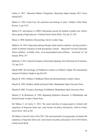 55
Loftus, C. 2017. ‘Education Matters’ Programme: Measuring Impact January 2017. Focus
Ireland 2017.
Martin, G. 1993. Foster Care: the protection and training of carers’ children, Child Abuse
Review, 2, pp.15-22.
Martin, P.Y. and Jackson, S. (2002) ‘Educational success for children in public care: Advice
from a group of high achievers’, Child & Family Social Work, 7(2), pp 121-130.
Mason, J. 2002. Qualitative Researching. 2nd ed. London: Sage.
Mathews, D. 2010. Improving learning through whole-school evaluation: moving towards a
model of internal evaluation in Irish post-primary schools. Maynooth University Doctorate
Thesis [Online]. Available from: www.maynoothuniversity.ie/library [Accessed on 3rd
January 2016]. 237
Mathison, S. 2011. Internal Evaluation, Historically Speaking. New Directions for Evaluation,
132, pp.13-23.
Mayall 2000. The Sociology of Childhood in relation to Children’s Rights The International
Journal of Children’s Rights 8: pp.243-259.
Mayall, B. 1984. Children’s Childhood: Observed and Experienced. London: Falmer.
Mayall, B. 1996. Children, Health and Social Order. Maidenhead: Open University Press.
Mayall, B. 2002. Towards a Sociology of Childhood. Maidenhead: Open University Press.
Maykut, P. & Morehouse, R. 1994. Beginning Qualitative Research: A Philanthropic and
Practical Guide. London: Falmer Press
Mc Mahon, C. & Curtin, C. 2013. The social networks of young people in Ireland with
experience of long-term foster care: some lessons for policy and practice. Child & Family
Social Work, 18(3), p.329
Mc Mahon, Conor & Curtin, Chris 2013. The social networks of young people in Ireland with
experience of long-term foster care: some lessons for policy and practice 18 (3):329 Child &
Family Social Work
 