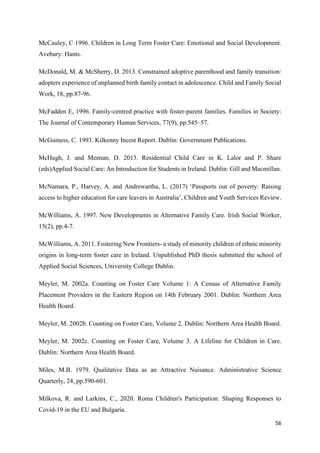 56
McCauley, C 1996. Children in Long Term Foster Care: Emotional and Social Development.
Avebury: Hants.
McDonald, M. & McSherry, D. 2013. Constrained adoptive parenthood and family transition:
adopters experience of unplanned birth family contact in adolescence. Child and Family Social
Work, 18, pp.87-96.
McFadden E, 1996. Family-centred practice with foster-parent families. Families in Society:
The Journal of Contemporary Human Services, 77(9), pp.545–57.
McGuiness, C. 1993. Kilkenny Incest Report. Dublin: Government Publications.
McHugh, J. and Meenan, D. 2013. Residential Child Care in K. Lalor and P. Share
(eds)Applied Social Care: An Introduction for Students in Ireland. Dublin: Gill and Macmillan.
McNamara, P., Harvey, A. and Andrewartha, L. (2017) ‘Passports out of poverty: Raising
access to higher education for care leavers in Australia’, Children and Youth Services Review.
McWilliams, A. 1997. New Developments in Alternative Family Care. Irish Social Worker,
15(2), pp.4-7.
McWilliams, A. 2011. Fostering New Frontiers- a study of minority children of ethnic minority
origins in long-term foster care in Ireland. Unpublished PhD thesis submitted the school of
Applied Social Sciences, University College Dublin.
Meyler, M. 2002a. Counting on Foster Care Volume 1: A Census of Alternative Family
Placement Providers in the Eastern Region on 14th February 2001. Dublin: Northern Area
Health Board.
Meyler, M. 2002b. Counting on Foster Care, Volume 2. Dublin: Northern Area Health Board.
Meyler, M. 2002c. Counting on Foster Care, Volume 3. A Lifeline for Children in Care.
Dublin: Northern Area Health Board.
Miles, M.B. 1979. Qualitative Data as an Attractive Nuisance. Administrative Science
Quarterly, 24, pp.590-601.
Milkova, R. and Larkins, C., 2020. Roma Children's Participation: Shaping Responses to
Covid-19 in the EU and Bulgaria.
 
