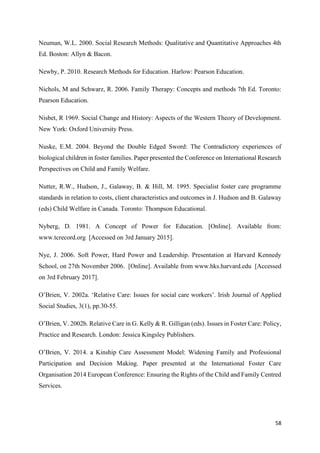 58
Neuman, W.L. 2000. Social Research Methods: Qualitative and Quantitative Approaches 4th
Ed. Boston: Allyn & Bacon.
Newby, P. 2010. Research Methods for Education. Harlow: Pearson Education.
Nichols, M and Schwarz, R. 2006. Family Therapy: Concepts and methods 7th Ed. Toronto:
Pearson Education.
Nisbet, R 1969. Social Change and History: Aspects of the Western Theory of Development.
New York: Oxford University Press.
Nuske, E.M. 2004. Beyond the Double Edged Sword: The Contradictory experiences of
biological children in foster families. Paper presented the Conference on International Research
Perspectives on Child and Family Welfare.
Nutter, R.W., Hudson, J., Galaway, B. & Hill, M. 1995. Specialist foster care programme
standards in relation to costs, client characteristics and outcomes in J. Hudson and B. Galaway
(eds) Child Welfare in Canada. Toronto: Thompson Educational.
Nyberg, D. 1981. A Concept of Power for Education. [Online]. Available from:
www.tcrecord.org [Accessed on 3rd January 2015].
Nye, J. 2006. Soft Power, Hard Power and Leadership. Presentation at Harvard Kennedy
School, on 27th November 2006. [Online]. Available from www.hks.harvard.edu [Accessed
on 3rd February 2017].
O’Brien, V. 2002a. ‘Relative Care: Issues for social care workers’. Irish Journal of Applied
Social Studies, 3(1), pp.30-55.
O’Brien, V. 2002b. Relative Care in G. Kelly & R. Gilligan (eds). Issues in Foster Care: Policy,
Practice and Research. London: Jessica Kingsley Publishers.
O’Brien, V. 2014. a Kinship Care Assessment Model: Widening Family and Professional
Participation and Decision Making. Paper presented at the International Foster Care
Organisation 2014 European Conference: Ensuring the Rights of the Child and Family Centred
Services.
 