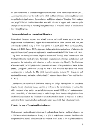 6
be ‘causal indicators’ of children being placed in care, these issues are under-researched’(p37).
Also under-researched are ‘the pathways by which children in the care system might overcome
their childhood disadvantages through further and higher education’(Eurydice 2005; Jackson
and Ajayi 2007). It is clearly a contentious issue with evidence to support both views and again
exemplifies the difficulty in providing the right resources to overcome barriers in education for
this vulnerable group.
Recommendations from International Literature.
International literature suggests that school systems and social service agencies need to
improve their collaboration to support better the teachers of foster children and, thus, the
outcomes for children living in foster care. (Zetlin et al. 2004, 2006; Allen and Vacca 2010;
Bruce et al. 2010; Pecora 2012). American studies reiterate the critical role of education in
engendering self-sufficiency and coping skills into adulthood (Stein 2006a; Bruce et al. 2010).
They focus on training for carers; improved information sharing; better identification and
treatment of mental health problems that impact on educational outcomes; and advocacy and
preparation for continuing with education in college or university. Notably, The European
Commission (EC) in 2017 published a Recommendation on a ‘European Pillar of Social Rights
(ESPR) (European Commission 2107B). As part of that evolution there have been recent
developments in particular the The Child Guarantee adopted in June 2021 to prevent and
combat child poverty and social exclusion in all 27 Member States.( Guio, ,Frazer, and Marlier,
E, 2021).
Cuban (1992), in his article on curriculum stability and change remarked that the loci of the
impetus for any educational change are often to be found in the current malaise of society. His
pithy comment ‘when society has an itch, the schools scratch’(1992, p.216) underscores the
acute vulnerability of educational change to social change. There are several implications from
international research on the education of foster children that are also of relevance in an Irish
context for foster parents, teachers and social workers tasked with their educational remit.
Framing the study. Theorethical Underpinniung
Understandably, and evidenced in the research outlined above, there are multiple influences on
a child’s educational development. Roarty et al. (2018) looked at the outcomes for children in
long-term care in Ireland and stated that ‘the research shows that it is not only the connection
 