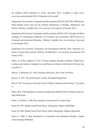 60
for Children (2016) Education in Focus: November 2016. Available at: https://www.
oco.ie/wp-content/uploads/2016/11/Education-In-Focus.pdf
Organisation for Economic Cooperation and Development (OECD), 2010. PISA 2009 Results:
What Students Know and Can Do: Students Performance in Reading, Mathematics and
Science. [Online]. Available from: www.oecd.org [Accessed on 3rd January 2015].
Organisation for Economic Cooperation and Development (OECD), 2013. Synergies for Better
Learning: An International Perspective on Evaluation and Assessment, OECD Review of
Evaluation and Assessment Education. [Online]. Available from: www.oecd.org [Accessed
on 3rd January 2015].
Organisation for Economic Cooperation and Development (OECD), 2014. Education at a
Glance: Country Notes, Ireland. [Online]. Available from: www.oecd.org [Accessed on 23rd
January 2015].
Parkes, A. & Mc Caughren, S. 2013. Viewing Adoption through a Children’s Rights Lens:
Looking to the Future of Adoption Law and Practice in Ireland. Irish Journal of Family Law,
4, pp.99-111.
Parsons, T. &Smelser, N.J. 1956. Economy and Society. New York: Free Press.
Parsons, T. 1951. The Social System. London: Routledge Keegan Paul.
Part, D. 1993. Fostering as seen by the Carers’ Children. Adoption and Fostering, 17 (1), pp.26-
31.
Patton, M.Q. 1990. Qualitative Evaluation and Research Methods 2nd Ed. Newbury Park CA:
Sage Publications.
Payne, G. & Payne, J. 2004. Key concepts in social research. London: Sage.
Payne, M. 1997. Modern Social Work Theory. Basingstoke: Palgrave MacMillan.
Payne, M. 2005. Modern Social Work Theory 2ndEd. Basingstoke: Palgrave Macmillan.
Pearce, C. 2009. A Short Introduction to Attachment and Attachment Disorder. London:
Jessica Kingsley Publishers.
 
