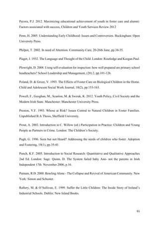 61
Pecora, P.J. 2012. Maximizing educational achievement of youth in foster care and alumni:
Factors associated with success, Children and Youth Services Review 2012
Penn, H. 2005. Understanding Early Childhood: Issues and Controversies. Buckingham: Open
University Press.
Philpot, T. 2002. In need of Attention. Community Care, 20-26th June, pp.34-35.
Piaget, J. 1932. The Language and Thought of the Child. London: Routledge and Keegan Paul.
Plowright, D. 2008. Using self-evaluation for inspection: how well prepared are primary school
headteachers? School Leadership and Management, (28) 2, pp.101-126.
Poland, D. & Groze, V. 1993. The Effects of Foster Care on Biological Children in the Home.
Child and Adolescent Social Work Journal, 10(2), pp.153-163.
Powell, F., Geoghan, M., Scanlon, M. & Swirak, K. 2012. Youth Policy, Civil Society and the
Modern Irish State. Manchester: Manchester University Press.
Preston, V.F. 1993. Whose at Risk? Issues Central to Natural Children in Foster Families.
Unpublished B.A Thesis, Sheffield University.
Prout, A. 2002. Introduction in C. Willow (ed.) Participation in Practice: Children and Young
People as Partners in Crime. London: The Children’s Society.
Pugh, G. 1996. Seen but not Heard? Addressing the needs of children who foster. Adoption
and Fostering, 19(1), pp.35-41.
Punch, K.F. 2005. Introduction to Social Research: Quantitative and Qualitative Approaches
2nd Ed. London: Sage. Quinn, D. The System failed baby Ann- not the parents in Irish
Independent 17th November 2006, p.16.
Putnam, R.D. 2000. Bowling Alone - The Collapse and Revival of American Community. New
York: Simon and Schuster.
Raftery, M. & O’Sullivan, E. 1999. Suffer the Little Children: The Inside Story of Ireland’s
Industrial Schools. Dublin: New Island Books.
 