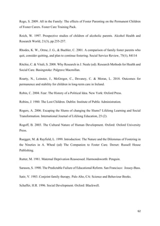 62
Rego, S. 2009. All in the Family: The effects of Foster Parenting on the Permanent Children
of Foster Carers. Foster Care Training Pack.
Reich, W. 1997. Prospective studies of children of alcoholic parents. Alcohol Health and
Research World, 21(3), pp.255-257.
Rhodes, K. W., Orme, J. G., & Buehler, C. 2001. A comparison of family foster parents who
quit, consider quitting, and plan to continue fostering. Social Service Review, 75(1), 84114
Ritchie, C. & Vitali, S. 2008. Why Research in J. Neale (ed). Research Methods for Health and
Social Care. Basingstoke: Palgrave Macmillan.
Roarty, N., Leinster, J., McGregor, C., Devaney, C. & Moran, L. 2018. Outcomes for
permanence and stability for children in long-term care in Ireland.
Robin, C. 2004. Fear: The History of a Political Idea. New York: Oxford Press.
Robins, J. 1980. The Lost Children. Dublin: Institute of Public Administration.
Rogers, A. 2006. Escaping the Slums of changing the Slums? Lifelong Learning and Social
Transformation. International Journal of Lifelong Education, 25 (2).
Rogoff, B. 2003. The Cultural Nature of Human Development. Oxford: Oxford University
Press.
Ruegger, M. & Rayfield, L. 1999. Introduction: The Nature and the Dilemmas of Fostering in
the Nineties in A. Wheal (ed) The Companion to Foster Care. Dorset: Russell House
Publishing.
Rutter, M. 1981. Maternal Deprivation Reassessed. Harmondsworth: Penguin.
Sarason, S. 1990. The Predictable Failure of Educational Reform. San Francisco: Jossey-Bass.
Satir, V. 1983. Conjoint family therapy. Palo Alto, CA: Science and Behaviour Books.
Schaffer, H.R. 1996. Social Development. Oxford: Blackwell.
 