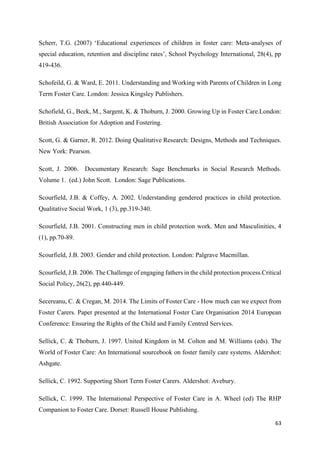 63
Scherr, T.G. (2007) ‘Educational experiences of children in foster care: Meta-analyses of
special education, retention and discipline rates’, School Psychology International, 28(4), pp
419-436.
Schofeild, G. & Ward, E. 2011. Understanding and Working with Parents of Children in Long
Term Foster Care. London: Jessica Kingsley Publishers.
Schofield, G., Beek, M., Sargent, K. & Thoburn, J. 2000. Growing Up in Foster Care.London:
British Association for Adoption and Fostering.
Scott, G. & Garner, R. 2012. Doing Qualitative Research: Designs, Methods and Techniques.
New York: Pearson.
Scott, J. 2006. Documentary Research: Sage Benchmarks in Social Research Methods.
Volume 1. (ed.) John Scott. London: Sage Publications.
Scourfield, J.B. & Coffey, A. 2002. Understanding gendered practices in child protection.
Qualitative Social Work, 1 (3), pp.319-340.
Scourfield, J.B. 2001. Constructing men in child protection work. Men and Masculinities, 4
(1), pp.70-89.
Scourfield, J.B. 2003. Gender and child protection. London: Palgrave Macmillan.
Scourfield, J.B. 2006. The Challenge of engaging fathers in the child protection process.Critical
Social Policy, 26(2), pp.440-449.
Secereanu, C. & Cregan, M. 2014. The Limits of Foster Care - How much can we expect from
Foster Carers. Paper presented at the International Foster Care Organisation 2014 European
Conference: Ensuring the Rights of the Child and Family Centred Services.
Sellick, C. & Thoburn, J. 1997. United Kingdom in M. Colton and M. Williams (eds). The
World of Foster Care: An International sourcebook on foster family care systems. Aldershot:
Ashgate.
Sellick, C. 1992. Supporting Short Term Foster Carers. Aldershot: Avebury.
Sellick, C. 1999. The International Perspective of Foster Care in A. Wheel (ed) The RHP
Companion to Foster Care. Dorset: Russell House Publishing.
 