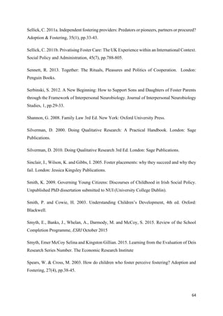 64
Sellick, C. 2011a. Independent fostering providers: Predators or pioneers, partners or procured?
Adoption & Fostering, 35(1), pp.33-43.
Sellick, C. 2011b. Privatising Foster Care: The UK Experience within an International Context.
Social Policy and Administration, 45(7), pp.788-805.
Sennett, R. 2013. Together: The Rituals, Pleasures and Politics of Cooperation. London:
Penguin Books.
Serbinski, S. 2012. A New Beginning: How to Support Sons and Daughters of Foster Parents
through the Framework of Interpersonal Neurobiology. Journal of Interpersonal Neurobiology
Studies, 1, pp.29-33.
Shannon, G. 2008. Family Law 3rd Ed. New York: Oxford University Press.
Silverman, D. 2000. Doing Qualitative Research: A Practical Handbook. London: Sage
Publications.
Silverman, D. 2010. Doing Qualitative Research 3rd Ed. London: Sage Publications.
Sinclair, I., Wilson, K. and Gibbs, I. 2005. Foster placements: why they succeed and why they
fail. London: Jessica Kingsley Publications.
Smith, K. 2009. Governing Young Citizens: Discourses of Childhood in Irish Social Policy.
Unpublished PhD dissertation submitted to NUI (University College Dublin).
Smith, P. and Cowie, H. 2003. Understanding Children’s Development, 4th ed. Oxford:
Blackwell.
Smyth, E., Banks, J., Whelan, A., Darmody, M. and McCoy, S. 2015. Review of the School
Completion Programme, ESRI October 2015
Smyth, Emer McCoy Selina and Kingston Gillian. 2015. Learning from the Evaluation of Deis
Research Series Number. The Economic Research Institute
Spears, W. & Cross, M. 2003. How do children who foster perceive fostering? Adoption and
Fostering, 27(4), pp.38-45.
 