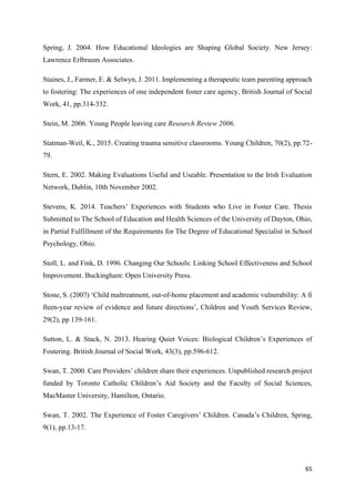 65
Spring, J. 2004. How Educational Ideologies are Shaping Global Society. New Jersey:
Lawrence Erlbraum Associates.
Staines, J., Farmer, E. & Selwyn, J. 2011. Implementing a therapeutic team parenting approach
to fostering: The experiences of one independent foster care agency, British Journal of Social
Work, 41, pp.314-332.
Stein, M. 2006. Young People leaving care Research Review 2006.
Statman-Weil, K., 2015. Creating trauma sensitive classrooms. Young Children, 70(2), pp.72-
79.
Stern, E. 2002. Making Evaluations Useful and Useable. Presentation to the Irish Evaluation
Network, Dublin, 10th November 2002.
Stevens, K. 2014. Teachers’ Experiences with Students who Live in Foster Care. Thesis
Submitted to The School of Education and Health Sciences of the University of Dayton, Ohio,
in Partial Fulfillment of the Requirements for The Degree of Educational Specialist in School
Psychology, Ohio.
Stoll, L. and Fink, D. 1996. Changing Our Schools: Linking School Effectiveness and School
Improvement. Buckingham: Open University Press.
Stone, S. (2007) ‘Child maltreatment, out-of-home placement and academic vulnerability: A fi
fteen-year review of evidence and future directions’, Children and Youth Services Review,
29(2), pp 139-161.
Sutton, L. & Stack, N. 2013. Hearing Quiet Voices: Biological Children’s Experiences of
Fostering. British Journal of Social Work, 43(3), pp.596-612.
Swan, T. 2000. Care Providers’ children share their experiences. Unpublished research project
funded by Toronto Catholic Children’s Aid Society and the Faculty of Social Sciences,
MacMaster University, Hamilton, Ontario.
Swan, T. 2002. The Experience of Foster Caregivers’ Children. Canada’s Children, Spring,
9(1), pp.13-17.
 