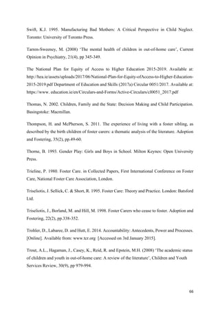 66
Swift, K.J. 1995. Manufacturing Bad Mothers: A Critical Perspective in Child Neglect.
Toronto: University of Toronto Press.
Tarren-Sweeney, M. (2008) ‘The mental health of children in out-of-home care’, Current
Opinion in Psychiatry, 21(4), pp 345-349.
The National Plan for Equity of Access to Higher Education 2015-2019. Available at:
http://hea.ie/assets/uploads/2017/06/National-Plan-for-Equity-ofAccess-to-Higher-Education-
2015-2019.pdf Department of Education and Skills (2017a) Circular 0051/2017. Available at:
https://www. education.ie/en/Circulars-and-Forms/Active-Circulars/cl0051_2017.pdf
Thomas, N. 2002. Children, Family and the State: Decision Making and Child Participation.
Basingstoke: Macmillan.
Thompson, H. and McPherson, S. 2011. The experience of living with a foster sibling, as
described by the birth children of foster carers: a thematic analysis of the literature. Adoption
and Fostering, 35(2), pp.49-60.
Thorne, B. 1993. Gender Play: Girls and Boys in School. Milton Keynes: Open University
Press.
Trieline, P. 1980. Foster Care. in Collected Papers, First International Conference on Foster
Care, National Foster Care Association, London.
Triseliotis, J. Sellick, C. & Short, R. 1995. Foster Care: Theory and Practice. London: Batsford
Ltd.
Triseliotis, J., Borland, M. and Hill, M. 1998. Foster Carers who cease to foster. Adoption and
Fostering, 22(2), pp.338-352.
Trohler, D., Labaree, D. and Hutt, E. 2014. Accountability: Antecedents, Power and Processes.
[Online]. Available from: www.tcr.org [Accessed on 3rd January 2015].
Trout, A.L., Hagaman, J., Casey, K., Reid, R. and Epstein, M.H. (2008) ‘The academic status
of children and youth in out-of-home care: A review of the literature’, Children and Youth
Services Review, 30(9), pp 979-994.
 