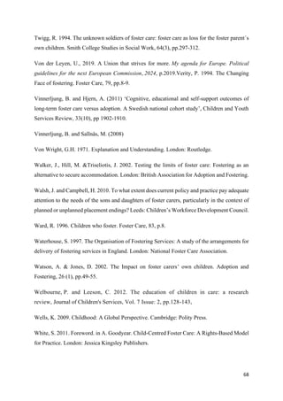 68
Twigg, R. 1994. The unknown soldiers of foster care: foster care as loss for the foster parent´s
own children. Smith College Studies in Social Work, 64(3), pp.297-312.
Von der Leyen, U., 2019. A Union that strives for more. My agenda for Europe. Political
guidelines for the next European Commission, 2024, p.2019.Verity, P. 1994. The Changing
Face of fostering. Foster Care, 79, pp.8-9.
Vinnerljung, B. and Hjern, A. (2011) ‘Cognitive, educational and self-support outcomes of
long-term foster care versus adoption. A Swedish national cohort study’, Children and Youth
Services Review, 33(10), pp 1902-1910.
Vinnerljung, B. and Sallnäs, M. (2008)
Von Wright, G.H. 1971. Explanation and Understanding. London: Routledge.
Walker, J., Hill, M. &Triseliotis, J. 2002. Testing the limits of foster care: Fostering as an
alternative to secure accommodation. London: British Association for Adoption and Fostering.
Walsh, J. and Campbell, H. 2010. To what extent does current policy and practice pay adequate
attention to the needs of the sons and daughters of foster carers, particularly in the context of
planned or unplanned placement endings? Leeds: Children’s Workforce Development Council.
Ward, R. 1996. Children who foster. Foster Care, 83, p.8.
Waterhouse, S. 1997. The Organisation of Fostering Services: A study of the arrangements for
delivery of fostering services in England. London: National Foster Care Association.
Watson, A. & Jones, D. 2002. The Impact on foster carers’ own children. Adoption and
Fostering, 26 (1), pp.49-55.
Welbourne, P. and Leeson, C. 2012. The education of children in care: a research
review, Journal of Children's Services, Vol. 7 Issue: 2, pp.128-143,
Wells, K. 2009. Childhood: A Global Perspective. Cambridge: Polity Press.
White, S. 2011. Foreword. in A. Goodyear. Child-Centred Foster Care: A Rights-Based Model
for Practice. London: Jessica Kingsley Publishers.
 