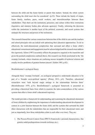 7
between the child and the foster family or parent that matters. Instead, the whole system
surrounding the child must also be considered’. (p.52). These include the family of origin,
foster family, teachers, peers, social workers, and interrelationships between these
stakeholders. Then there are the institutions, processes, and culture within these institutions
(legislative and statutory bodies plus advocate agencies). Finally, informing the decisions
within the institutions is another layer of the political, economic, and social systems that
underpin the structures and powers of the institutions.
This research framed the various connections between that of the child in care and the teachers
and school principals who are tasked with optimising their education opportunities. To do so
effectively the multi-dimensional complexities that surround and affect a foster child’s
educational commitment and engagement must be acknowledged and the research must address
this rigorously. Schon (1987) accurately reflects the perspective required in the researcher and
given the pointed complexities outlined above, this research was firmly positioned in the ‘the
swampy lowlands, where situations are confusing messes incapable of technical solution and
usually involve problems of greatest human concern’ (Schön 1983, p.42).
Bronfenbrenner’s ecological theory
Alongside these ‘swampy lowlands’, an ecological perspective understands education to be
part of a ‘broader socio-political tapestry’ (Pirner, 2011, p.8). Therefore, educational
researchers must ‘look beyond single settings to the relationships between them’
(Bronfenbrenner 1979, p.51). Bronfenbrenner’s ecological framework is presented as
providing a theoretical basis from which to examine the inter-connectedness of the various
systems that affect a foster child’s educational trajectory.
The model provides a framework for understanding and examining the educational attainment
of foster children by emphasising the importance of understanding educational development in
context as a joint function between the foster child, and the systems that surround the child
(their interactions with the stakeholders that are responsible for their educational remit, and
just as importantly, how those stakeholders relate to each other over time). They are:
1. The Process-Person-Context-Time (PPCT) Framework ( personal characteristics, like
genetics anbd predispositions towards resilience etc.)
 