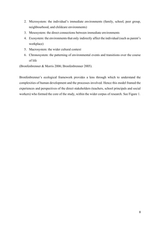 8
2. Microsystem: the individual’s immediate environments (family, school, peer group,
neighbourhood, and childcare environments)
3. Mesosystem: the direct connections between immediate environments
4. Exosystem: the environments that only indirectly affect the individual (such as parent’s
workplace)
5. Macrosystem: the wider cultural context
6. Chronosystem: the patterning of environmental events and transitions over the course
of life
(Bronfenbrenner & Morris 2006; Bronfenbrenner 2005).
Bronfenbrenner’s ecological framework provides a lens through which to understand the
complexities of human development and the processes involved. Hence this model framed the
experiences and perspectives of the direct stakeholders (teachers, school principals and social
workers) who formed the core of the study, within the wider corpus of research. See Figure 1.
 