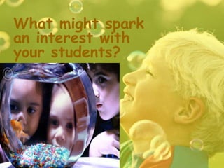 What might spark
an interest with
your students?