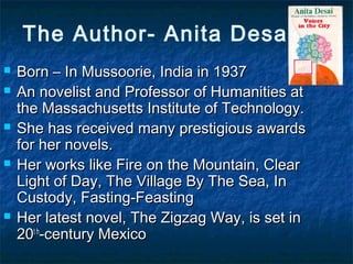 The Author- Anita Desai
 Born – In Mussoorie, India in 1937Born – In Mussoorie, India in 1937
 An novelist and Professor of Humanities atAn novelist and Professor of Humanities at
the Massachusetts Institute of Technology.the Massachusetts Institute of Technology.
 She has received many prestigious awardsShe has received many prestigious awards
for her novels.for her novels.
 Her works like Fire on the Mountain, ClearHer works like Fire on the Mountain, Clear
Light of Day, The Village By The Sea, InLight of Day, The Village By The Sea, In
Custody, Fasting-FeastingCustody, Fasting-Feasting
 Her latest novel, The Zigzag Way, is set inHer latest novel, The Zigzag Way, is set in
2020t ht h
-century Mexico-century Mexico
 