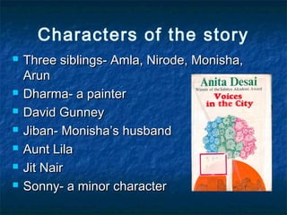 Characters of the story
 Three siblings- Amla, Nirode, Monisha,Three siblings- Amla, Nirode, Monisha,
ArunArun
 Dharma- a painterDharma- a painter
 David GunneyDavid Gunney
 Jiban- Monisha’s husbandJiban- Monisha’s husband
 Aunt LilaAunt Lila
 Jit NairJit Nair
 Sonny- a minor characterSonny- a minor character
 