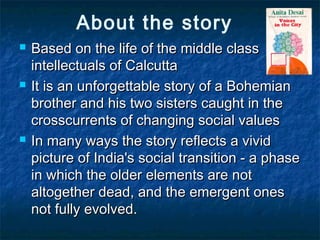 About the story
 Based on the life of the middle classBased on the life of the middle class
intellectuals of Calcuttaintellectuals of Calcutta
 It is an unforgettable story of a BohemianIt is an unforgettable story of a Bohemian
brother and his two sisters caught in thebrother and his two sisters caught in the
crosscurrents of changing social valuescrosscurrents of changing social values
 In many ways the story reflects a vividIn many ways the story reflects a vivid
picture of India's social transition - a phasepicture of India's social transition - a phase
in which the older elements are notin which the older elements are not
altogether dead, and the emergent onesaltogether dead, and the emergent ones
not fully evolved.not fully evolved.
 