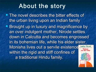 About the story
 The novel describes the bitter effects ofThe novel describes the bitter effects of
the urban living upon an Indian familythe urban living upon an Indian family
 Brought up in luxury and magnificence byBrought up in luxury and magnificence by
an over indulgent mother, Nirode settlesan over indulgent mother, Nirode settles
down in Calcutta and becomes engrosseddown in Calcutta and becomes engrossed
in its bohemian life, while his elder sister,in its bohemian life, while his elder sister,
Monisha lives out a servile existenceMonisha lives out a servile existence
within the rigid and stiff confines ofwithin the rigid and stiff confines of
a traditional Hindu family.a traditional Hindu family.
 