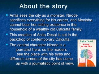 About the story
 Amla sees the city as a monster, NirodeAmla sees the city as a monster, Nirode
sacrifices everything for his career, and Monishasacrifices everything for his career, and Monisha
cannot bear her stifling existence in thecannot bear her stifling existence in the
household of a wealthy old Calcutta family.household of a wealthy old Calcutta family.
 This creation of Anita Desai is set in theThis creation of Anita Desai is set in the
backdrop of contemporary Calcutta.backdrop of contemporary Calcutta.
 The central character Nirode is aThe central character Nirode is a
journalist here, so the readersjournalist here, so the readers
see the place with his eyes andsee the place with his eyes and
different corners of the city has comedifferent corners of the city has come
up with a journalistic point of view.up with a journalistic point of view.
 
