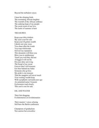 Beyond the turbulent voices
I hear the chirping birds
The resonating African laughter
The warmth of the African embrace
The undying hope of my people
The sweet scent of our love
The lustre of summer is here
TREASURES
Keep your dirty trinkets
My soul is not for sale
Keep your ill gotten wealth
I desire not your ways
You chase after the winds
You reap whirlwinds
Soil not my reputation
This dynamite will blow you
Blow you to smithereens
Teach you well they did not
A beggar I will not be
On your alms surviving
The bread of my sweat
Forever that I will treasure
Get thee behind me Judas
Someone else go kiss
My pride is my treasure
That the maggots will never touch
Your wailing wealth keep
With sycophants surround your ego
An untainted name I treasure
Ecclesiastes read closely
This soul is not for sale
OIL AND WATER
Their feet dragging
Evolutionaries or revolutionaries
Their masters’ voices echoing
Still here the Berlin conference
Champions of gradualism
Not caution but cowardice
11
 