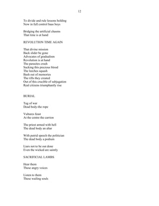To divide and rule lessons holding
Now in full control baas boys
Bridging the artificial chasms
That time is at hand
REVOLUTION TIME AGAIN
That divine mission
Back slider be gone
Advocates of gradualism
Revolution is at hand
The parasites crush
Sucking this precious blood
The leeches squash
Bash out of memories
The rifts they created
Out of this crucible of subjugation
Real citizens triumphantly rise
BURIAL
Tug of war
Dead body-the rope
Vultures feast
At the centre the carrion
The priest armed with hell
The dead body an altar
With putrid speech the politician
The dead body a podium
Liars not to be out done
Even the wicked are saintly
SACRIFICIAL LAMBS
Hear them
These angry voices
Listen to them
These wailing souls
12
 