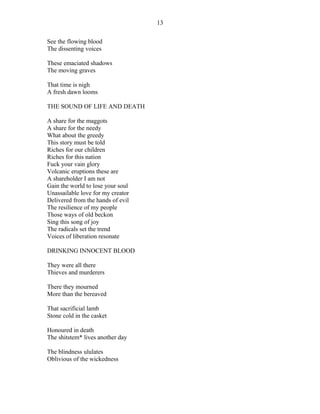See the flowing blood
The dissenting voices
These emaciated shadows
The moving graves
That time is nigh
A fresh dawn looms
THE SOUND OF LIFE AND DEATH
A share for the maggots
A share for the needy
What about the greedy
This story must be told
Riches for our children
Riches for this nation
Fuck your vain glory
Volcanic eruptions these are
A shareholder I am not
Gain the world to lose your soul
Unassailable love for my creator
Delivered from the hands of evil
The resilience of my people
Those ways of old beckon
Sing this song of joy
The radicals set the trend
Voices of liberation resonate
DRINKING INNOCENT BLOOD
They were all there
Thieves and murderers
There they mourned
More than the bereaved
That sacrificial lamb
Stone cold in the casket
Honoured in death
The shitstem* lives another day
The blindness ululates
Oblivious of the wickedness
13
 