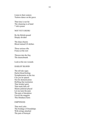 Listen to their oratory
Traitors dance on the grave
That time is not far
The cleansing is at hand
* shit system
NOT YET UHURU
By the British pound
Deeply divided
The deep chasms
Blood stained US dollars
Those serious rifts
Francs at the root
Thrown into the fray
The deutschmark
Look at the raw wounds
HARLOT BLOOD
The tell tale signs
Harlot blood boiling
Nymphomania on the rise
Can you be spared
Not for domestication
Defiling that institution
That Jezebel spirit
That mask falls off
Shame pedestal placed
Let me taste the pain
The pain of deception
Unveil the maggots
This blindness hurts
EMPTINESS
That steel yoke
The bondage of friendships
With strings attached
The pain of betrayal
14
 