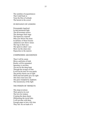 The sunshine of acquaintances
That I shall bask in
Taste the bliss of solitude
The hermit in the crowd
IN DEFIANCE OF LESSONS
Pornography legalized
In that protracted fight
The diversionary tactics
The shortages back stage
The hypocrisy exposed
Who now throws the stone
In defiance of those lessons
Adulterers now throw stones
The logs in their eyes
The speck in others’ eyes
Show me the clean ones
Hypocrites to the marrow
COMPROMISE ABANDONED
Then I will be smote
Blows and kicks of truth
Reality will be unmasked
Ignorance is not bliss
Am not for the dung heap
Through the ravages of time
It will not be time for rose petals
The prickly thorns out of sight
With mud and spittle give me sight
This farce must now end
The grass trampled by elephants
The monstrosity of the fight
THE POISON OF TRINKETS
This deep revulsion
Their greed at its root
The love for trinkets
Creating the deep chasm
Obliterating the social links
I will not dine with them
Enough anger to last a life time
They fed me on loads of it
15
 