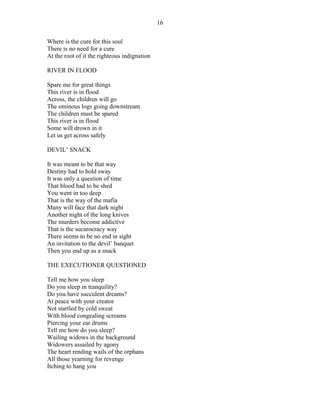Where is the cure for this soul
There is no need for a cure
At the root of it the righteous indignation
RIVER IN FLOOD
Spare me for great things
This river is in flood
Across, the children will go
The ominous logs going downstream
The children must be spared
This river is in flood
Some will drown in it
Let us get across safely
DEVIL’ SNACK
It was meant to be that way
Destiny had to hold sway
It was only a question of time
That blood had to be shed
You went in too deep
That is the way of the mafia
Many will face that dark night
Another night of the long knives
The murders become addictive
That is the securocracy way
There seems to be no end in sight
An invitation to the devil’ banquet
Then you end up as a snack
THE EXECUTIONER QUESTIONED
Tell me how you sleep
Do you sleep in tranquility?
Do you have succulent dreams?
At peace with your creator
Not startled by cold sweat
With blood congealing screams
Piercing your ear drums
Tell me how do you sleep?
Wailing widows in the background
Widowers assailed by agony
The heart rending wails of the orphans
All those yearning for revenge
Itching to hang you
16
 