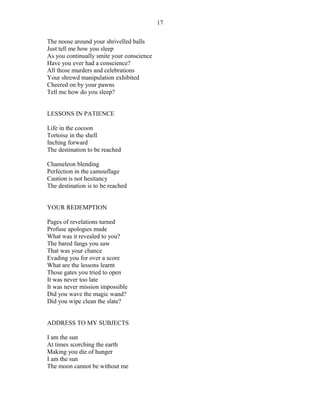 The noose around your shrivelled balls
Just tell me how you sleep
As you continually smite your conscience
Have you ever had a conscience?
All those murders and celebrations
Your shrewd manipulation exhibited
Cheered on by your pawns
Tell me how do you sleep?
LESSONS IN PATIENCE
Life in the cocoon
Tortoise in the shell
Inching forward
The destination to be reached
Chameleon blending
Perfection in the camouflage
Caution is not hesitancy
The destination is to be reached
YOUR REDEMPTION
Pages of revelations turned
Profuse apologies made
What was it revealed to you?
The bared fangs you saw
That was your chance
Evading you for over a score
What are the lessons learnt
Those gates you tried to open
It was never too late
It was never mission impossible
Did you wave the magic wand?
Did you wipe clean the slate?
ADDRESS TO MY SUBJECTS
I am the sun
At times scorching the earth
Making you die of hunger
I am the sun
The moon cannot be without me
17
 