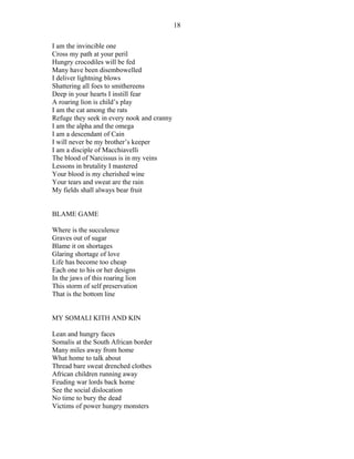 I am the invincible one
Cross my path at your peril
Hungry crocodiles will be fed
Many have been disembowelled
I deliver lightning blows
Shattering all foes to smithereens
Deep in your hearts I instill fear
A roaring lion is child’s play
I am the cat among the rats
Refuge they seek in every nook and cranny
I am the alpha and the omega
I am a descendant of Cain
I will never be my brother’s keeper
I am a disciple of Macchiavelli
The blood of Narcissus is in my veins
Lessons in brutality I mastered
Your blood is my cherished wine
Your tears and sweat are the rain
My fields shall always bear fruit
BLAME GAME
Where is the succulence
Graves out of sugar
Blame it on shortages
Glaring shortage of love
Life has become too cheap
Each one to his or her designs
In the jaws of this roaring lion
This storm of self preservation
That is the bottom line
MY SOMALI KITH AND KIN
Lean and hungry faces
Somalis at the South African border
Many miles away from home
What home to talk about
Thread bare sweat drenched clothes
African children running away
Feuding war lords back home
See the social dislocation
No time to bury the dead
Victims of power hungry monsters
18
 