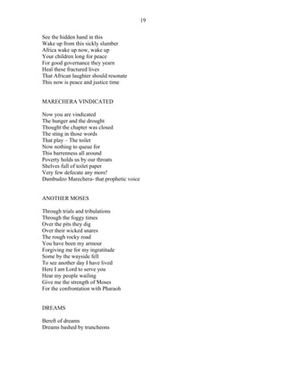 See the hidden hand in this
Wake up from this sickly slumber
Africa wake up now, wake up
Your children long for peace
For good governance they yearn
Heal these fractured lives
That African laughter should resonate
This now is peace and justice time
MARECHERA VINDICATED
Now you are vindicated
The hunger and the drought
Thought the chapter was closed
The sting in those words
That play – The toilet
Now nothing to queue for
This barrenness all around
Poverty holds us by our throats
Shelves full of toilet paper
Very few defecate any more!
Dambudzo Marechera- that prophetic voice
ANOTHER MOSES
Through trials and tribulations
Through the foggy times
Over the pits they dig
Over their wicked snares
The rough rocky road
You have been my armour
Forgiving me for my ingratitude
Some by the wayside fell
To see another day I have lived
Here I am Lord to serve you
Hear my people wailing
Give me the strength of Moses
For the confrontation with Pharaoh
DREAMS
Bereft of dreams
Dreams bashed by truncheons
19
 