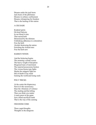 Dreams under the jack boots
Jack boots of the philistines
Dreams in solitary confinement
Dreams whimpering for freedom
That is the healing of this nation
A CRUSADE
Kindred spirits
On hotel balcony
In our blood it runs
That sacred herb
Demonised by the shitstem
Unthinking adherence to colonialism
Free the herb
Alcohol destroying the nation
Enriching the wicked ones
Free the herb now
BARREN WINDS
And the bickering begins
The moaning a smoke screen
The heavy weight of deception
Disguised tears of merriment
The material possessions beckon
The vicious hyena type fights
Maybe the maggots fight too
Din of doubt in my mind
Gaining the world and losing souls
POLY TRICKS
At the centre the kleptocracy
Next to it the securocracy
Hear the vibrations of violence
The stealing and the killing
Then you think you matter
A mere pawn in the game
Just a blind sacrificial lamb
That is the way of the cunning
FREEDOM COME
These caged thoughts
Thoughts in the dungeons
20
 