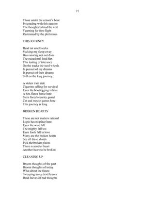 Those under the censor’s boot
Proceeding with this caution
The thoughts behind the veil
Yearning for free flight
Restrained by the philistines
THIS JOURNEY
Dead rat smell socks
Sucking my sleep away
Bass snoring not out done
The occasional loud fart
This testing of tolerance
On the tracks the steel wheels
In pursuit of my dreams
In pursuit of their dreams
Still on the long journey
A stolen train ride
Cigarette selling for survival
Even the bootlegging is here
A hot, fierce battle here
Stern faced security guard
Cat and mouse games here
This journey is long
BROKEN HEARTS
These are not matters rational
Logic has no place here
Even the wise fall
The mighty fall too
Even fools fall in love
Many are the broken hearts
See all these shards
Pick the broken pieces
There is another heart
Another heart to be broken
CLEANING UP
Broom thoughts of the past
Broom thoughts of today
What about the future
Sweeping away dead leaves
Dead leaves of bad thoughts
21
 