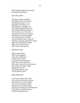 Relationships under the microscope
Clearing the path ahead
SEE THE LIGHT
The rape continues unabated
The darkness there everywhere
The duping must go on , see
Pretenders to the throne at it
The ubiquitous charlatans, see
The tragicomedy unfolding still
This prophet dabbling in patience
The exorcism is yet to be done
The rented crowd at it everywhere
Defiling that sacred blood again
The cleansing time is at hand
See them defying forces of gravity
Marching ominously through the streets
Oblivious of thread bare clothes
Oblivious of shoe-less feet
These stories shall guide us
ROOTS OF EVIL
Built on black blood
That is the foundation
Today they still hold on
Fanning fires of strife
Looting the blood diamonds
Black sweat, tears and blood
In the glass, steel and concrete houses
That is the root of their wealth
Behind all this strife
That hidden hand at work
To this add the avarice
REPATRIATION
To the four corners of the earth
Everywhere the children scattered
Deserting the once warm hearth
The once warm hearth of home
Fleeing from the choking ashes
Enduring the shocking social dislocation
The hideous xenophobia facing
Of home dreaming always
22
 