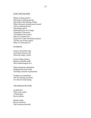 SOME DRUNKARDS
What is it about power?
That leads to defying gravity
That leads to the defying of logic
When what goes around comes around
‘Not in a thousand years’
That bandit said so
Inebriated by his own image
A disciple of Narcissus
‘Till donkeys have horns’
That was someone else
Listen now to this one drunk on power
‘Till the son of man returns’
What is it about power?
PATRIOTS
Listen to the hollow talk
Learn these lessons well
About the empty vessels
Listen to these masters
Masters of double speak
Their forked tongues at it
There among the imperialists
Drinking from alien wells
Teaching us lessons in patriotism
Trashing our institutions
The lice sucking our blood
It is time for stock taking
THE BIGGER PICTURE
A spark here
Then some smoke
A flame there
See an inferno
Streams today
Rivers tomorrow
Then someone drowned
23
 