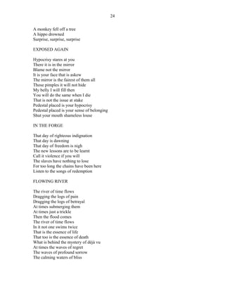 A monkey fell off a tree
A hippo drowned
Surprise, surprise, surprise
EXPOSED AGAIN
Hypocrisy stares at you
There it is in the mirror
Blame not the mirror
It is your face that is askew
The mirror is the fairest of them all
Those pimples it will not hide
My belly I will fill then
You will do the same when I die
That is not the issue at stake
Pedestal placed is your hypocrisy
Pedestal placed is your sense of belonging
Shut your mouth shameless louse
IN THE FORGE
That day of righteous indignation
That day is dawning
That day of freedom is nigh
The new lessons are to be learnt
Call it violence if you will
The slaves have nothing to lose
For too long the chains have been here
Listen to the songs of redemption
FLOWING RIVER
The river of time flows
Dragging the logs of pain
Dragging the logs of betrayal
At times submerging them
At times just a trickle
Then the flood comes
The river of time flows
In it not one swims twice
That is the essence of life
That too is the essence of death
What is behind the mystery of déjà vu
At times the waves of regret
The waves of profound sorrow
The calming waters of bliss
24
 