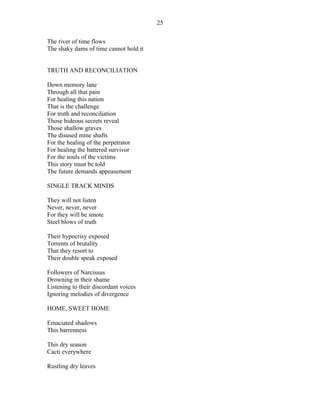 The river of time flows
The shaky dams of time cannot hold it
TRUTH AND RECONCILIATION
Down memory lane
Through all that pain
For healing this nation
That is the challenge
For truth and reconciliation
Those hideous secrets reveal
Those shallow graves
The disused mine shafts
For the healing of the perpetrator
For healing the battered survivor
For the souls of the victims
This story must be told
The future demands appeasement
SINGLE TRACK MINDS
They will not listen
Never, never, never
For they will be smote
Steel blows of truth
Their hypocrisy exposed
Torrents of brutality
That they resort to
Their double speak exposed
Followers of Narcissus
Drowning in their shame
Listening to their discordant voices
Ignoring melodies of divergence
HOME, SWEET HOME
Emaciated shadows
This barrenness
This dry season
Cacti everywhere
Rustling dry leaves
25
 