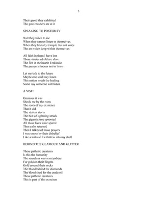 Their greed they exhibited
The gate crushers are at it
SPEAKING TO POSTERITY
Will they listen to me
When they cannot listen to themselves
When they brutally trample that ant voice
The ant voice deep within themselves
All faith in them I have lost
Those stories of old are alive
The fire in the hearth I rekindle
The present chooses not to listen
Let me talk to the future
Maybe one soul may listen
This nation needs the healing
Some day someone will listen
A VISIT
Ominous it was
Shook me by the roots
The roots of my existence
That it did
The violent storm
The bolt of lightning struck
The gigantic tree uprooted
All those lives were spared
Then calm returned
Then I talked of those prayers
I was smote by their disbelief
Like a tortoise I withdrew into my shell
BEHIND THE GLAMOUR AND GLITTER
These pathetic creatures
Is this the humanity
The senseless wars everywhere
For gold on their fingers
Gold around their necks
The blood behind the diamonds
The blood shed for the crude oil
These pathetic creatures
This is part of the exorcism
3
 