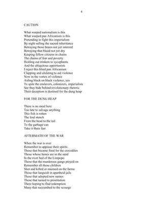 CAUTION
What warped nationalism is this
What warped pan Africanism is this
Pretending to fight this imperialism
By night selling the sacred inheritance
Betraying those bones not yet interred
Betraying that blood not yet dry
Keeping fellow citizens in chains
The chains of fear and poverty
Holding out trinkets to sycophants
And the ubiquitous opportunists
I reject this blind pan Africanism
Clapping and ululating to aid violence
Now in the vortex of violence
Aiding black on black violence, yes
To spite the enslavers, colonizers, imperialists
See they hide behind revolutionary rhetoric
Their deception is destined for the dung heap
FOR THE DUNG HEAP
There is no meal here
Too late to salvage anything
This fish is rotten
The foul stench
From the head to the tail
To the garbage can
Take it there fast
AFTERMATH OF THE WAR
When the war is over
Remember to appease their spirits
Those that became food for the crocodiles
Those whose bones are in the sand
In the river bed of the Limpopo
Those that the murderous gangs preyed on
Remember all those children
Shot and killed or maimed on the farms
Those that languish in apartheid jails
Those that adopted new names
Those that turned to prostitution
There hoping to find redemption
Many that succumbed to the scourge
4
 