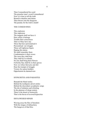 Then I remembered his word
The preacher man’s word I remembered
Now it is time to tell the truth
Bound in shackles and chains
Then thrown into the dungeons
The penalty for the truth is death!
THE CURSED ONES
This explosion
This implosion
The maggots shall not have it
Here where it belongs
Trouble their consciences
That is if they have any
Those that have personalised it
Personalised our struggle
These self righteous bigots
Raping this nation
We shall remember them
Condemnation is their crown
The curse they shall bear
They shall lie in solitude
No one shall bring them flowers
Forlornly they shall be in their graves
Now we refuse their piss and shit
Hear the trumpet of struggle
Victory for nation builders
Opportunists be damned now
HYPOCRITES AND PARASITES
Beneath the bland smiles
Behind the toothpaste advert smiles
Behind the discordant sycophantic songs
The din of ululation and whistling
In the glamour of cheap oratory
There is the desert of insincerity
That is the haven of avowed hypocrites
DEFLOWERED MINDS
Waving away the flies of boredom
With the images of debauchery
The hangover of that bliss
6
 